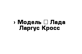  › Модель ­ Лада Ларгус Кросс